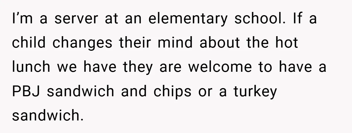 I’m a server at an elementary school. If a child changes their mind about the hot lunch we have they are welcome to have a PBJ sandwich and chips or...