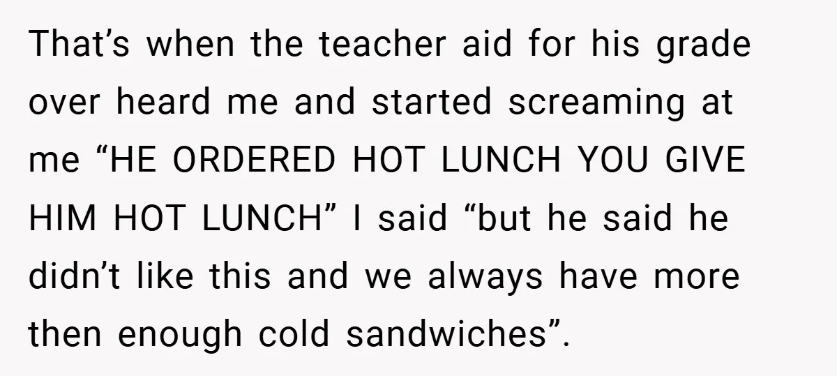 That’s when the teacher aid for his grade over heard me and started screaming at me “HE ORDERED HOT LUNCH YOU GIVE HIM HOT LUNCH” I said “but he said...