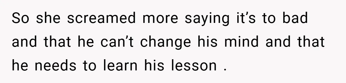 So she screamed more saying it’s to bad and that he can’t change his mind and that he needs to learn his lesson .