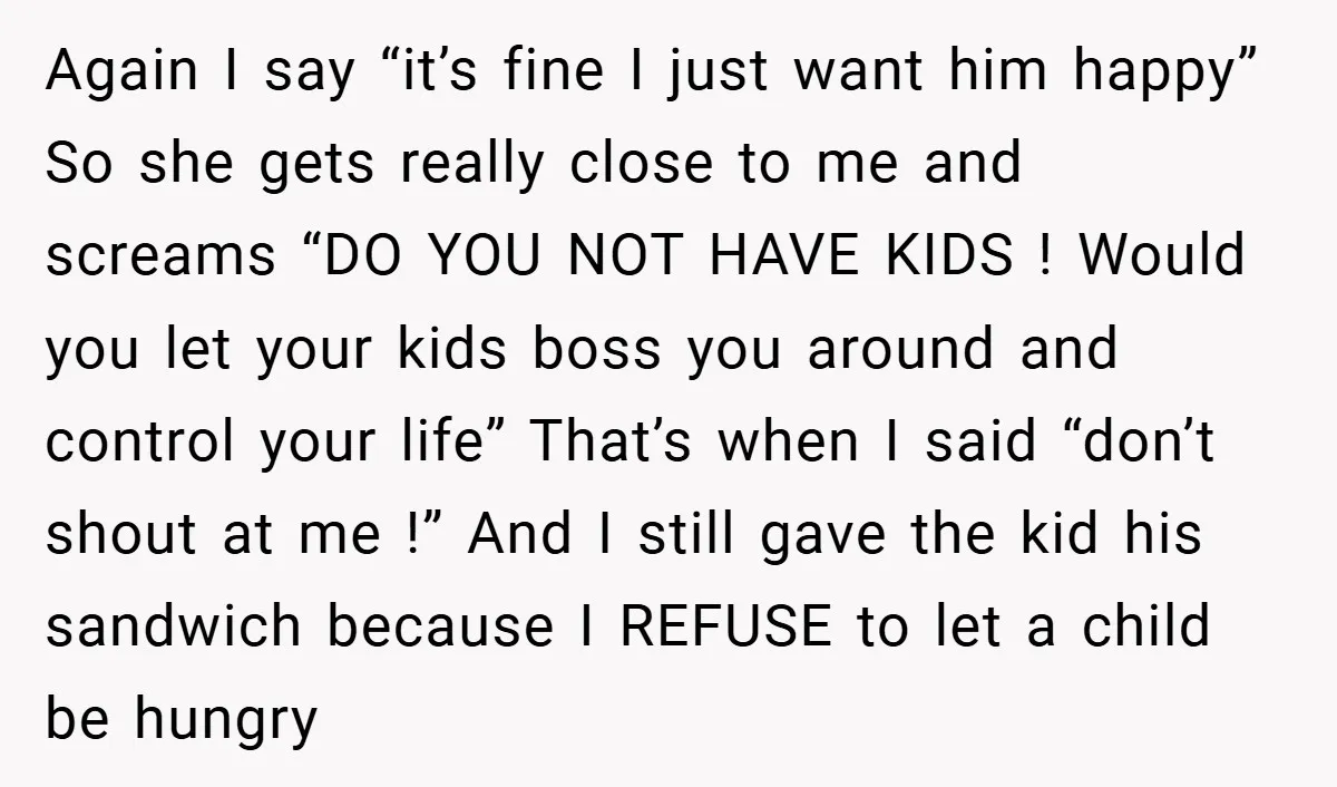Again I say “it’s fine I just want him happy” So she gets really close to me and screams “DO YOU NOT HAVE KIDS ! Would you let your kids...