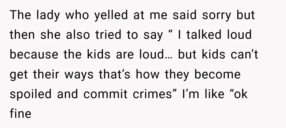 The lady who yelled at me said sorry but then she also tried to say “ I talked loud because the kids are loud… but kids can’t get their ways...