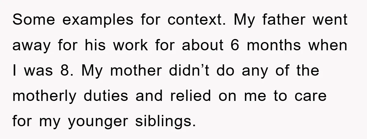 Some examples for context. My father went away for his work for about 6 months when I was 8. My mother didn’t do any of the motherly duties and relied...