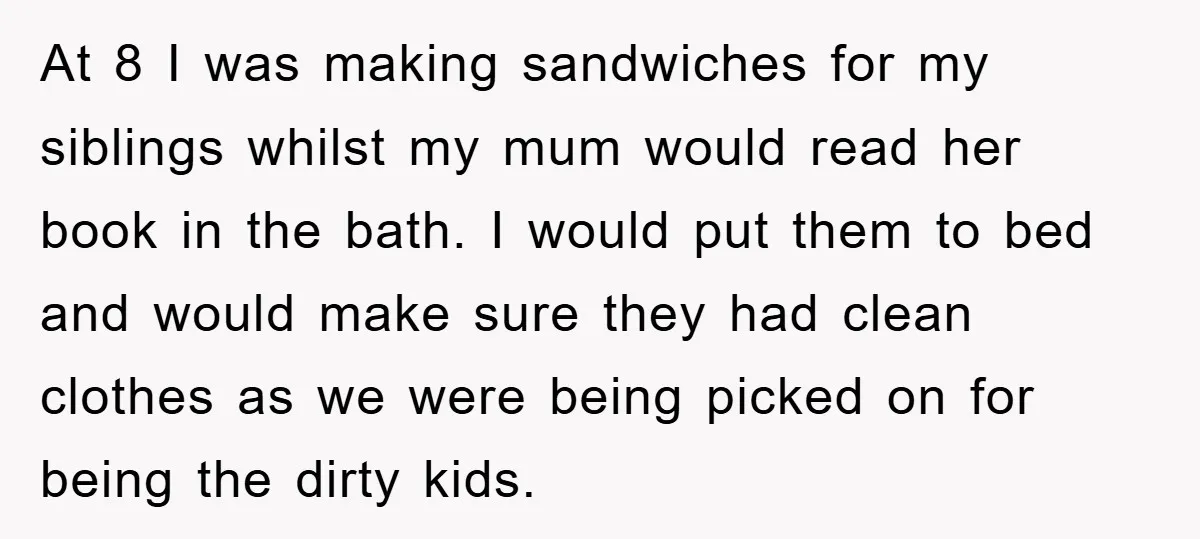 At 8 I was making sandwiches for my siblings whilst my mum would read her book in the bath. I would put them to bed and would make sure they...