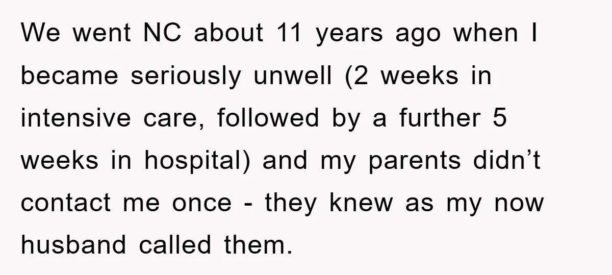 We went NC about 11 years ago when I became seriously unwell (2 weeks in intensive care, followed by a further 5 weeks in hospital) and my parents didn’t contact...