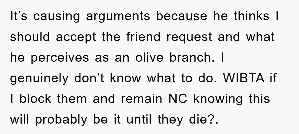 It’s causing arguments because he thinks I should accept the friend request and what he perceives as an olive branch. I genuinely don’t know what to do. WIBTA if I...