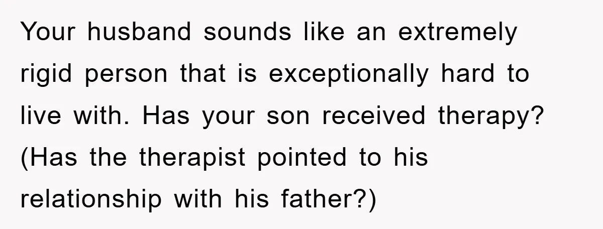Your husband sounds like an extremely rigid person that is exceptionally hard to live with. Has your son received therapy? (Has the therapist pointed to his relationship with his father?)