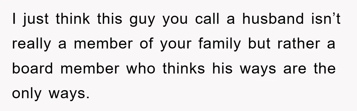 I just think this guy you call a husband isn’t really a member of your family but rather a board member who thinks his ways are the only ways.