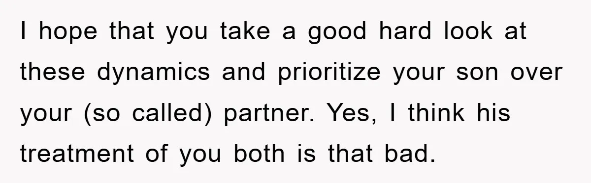 I hope that you take a good hard look at these dynamics and prioritize your son over your (so called) partner. Yes, I think his treatment of you both is...