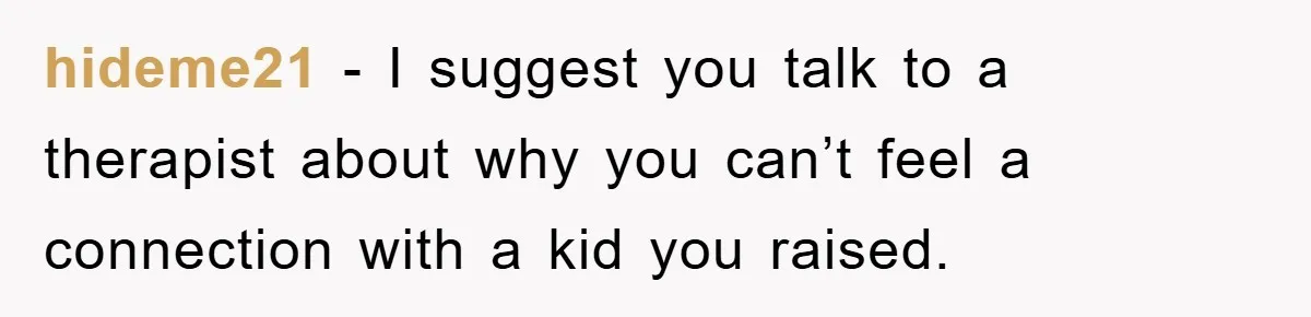 hideme21 − I suggest you talk to a therapist about why you can’t feel a connection with a kid you raised.