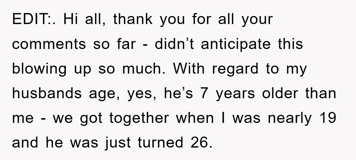 EDIT:. Hi all, thank you for all your comments so far - didn’t anticipate this blowing up so much. With regard to my husbands age, yes, he’s 7 years older...