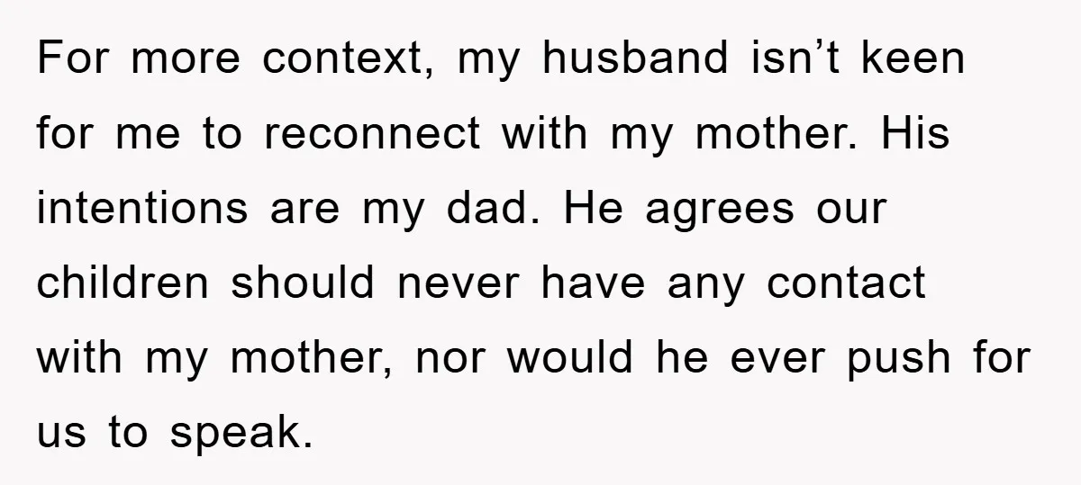 For more context, my husband isn’t keen for me to reconnect with my mother. His intentions are my dad. He agrees our children should never have any contact with my...