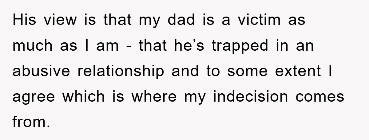 His view is that my dad is a victim as much as I am - that he’s trapped in an abusive relationship and to some extent I agree which is...