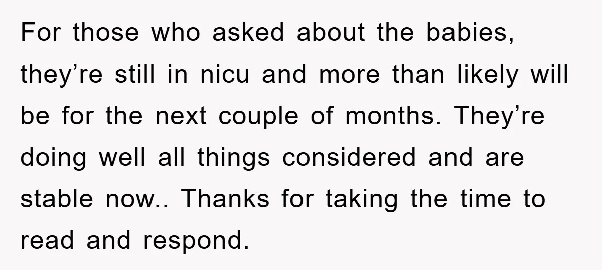 For those who asked about the babies, they’re still in nicu and more than likely will be for the next couple of months. They’re doing well all things considered and...