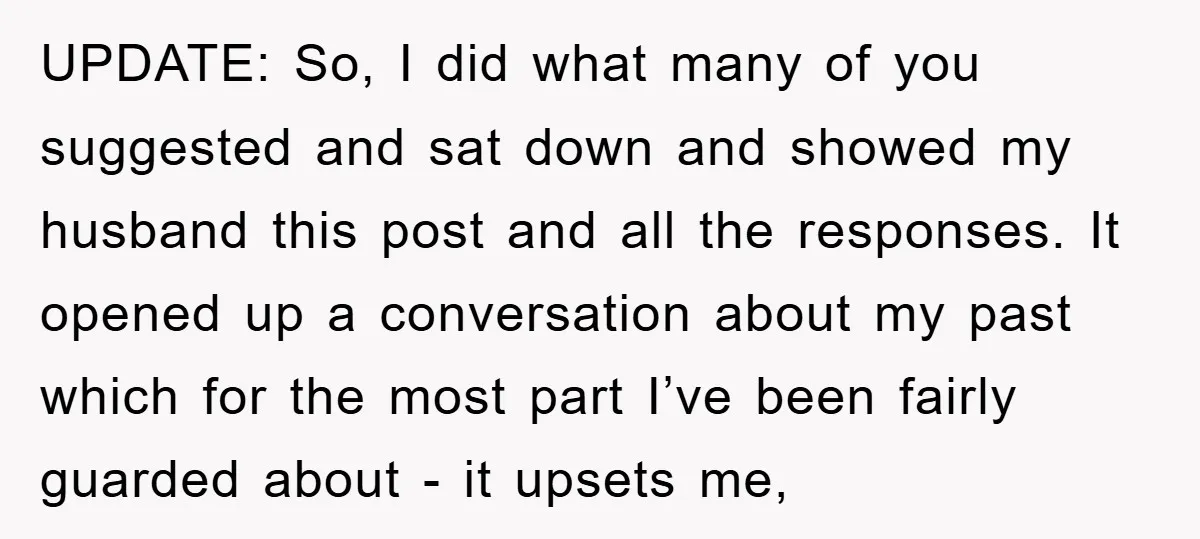 UPDATE: So, I did what many of you suggested and sat down and showed my husband this post and all the responses. It opened up a conversation about my past...