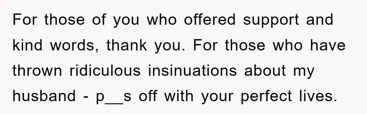 For those of you who offered support and kind words, thank you. For those who have thrown ridiculous insinuations about my husband - p__s off with your perfect lives.