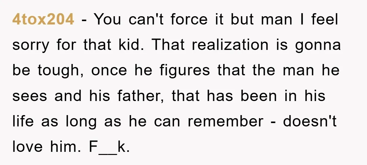 4tox204 − You can't force it but man I feel sorry for that kid. That realization is gonna be tough, once he figures that the man he sees and his...