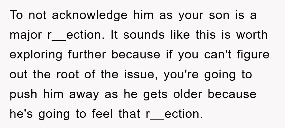 To not acknowledge him as your son is a major r__ection. It sounds like this is worth exploring further because if you can't figure out the root of the issue,...