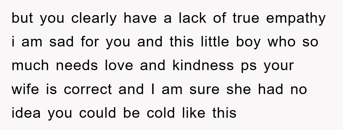 but you clearly have a lack of true empathy i am sad for you and this little boy who so much needs love and kindness ps your wife is correct...