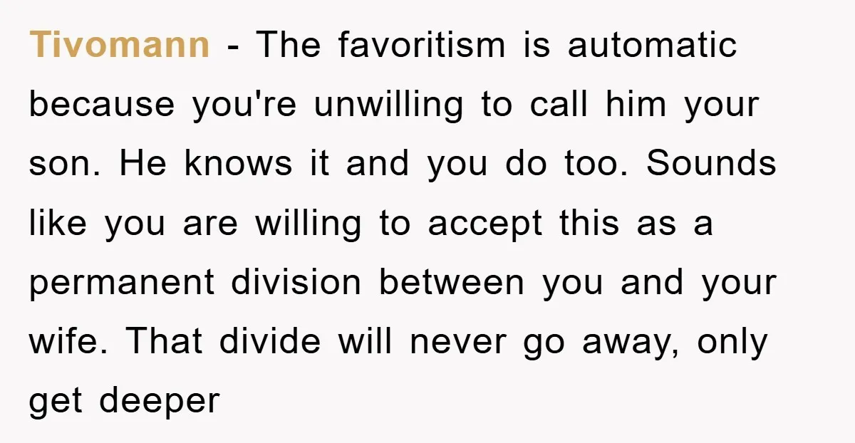 Tivomann − The favoritism is automatic because you're unwilling to call him your son. He knows it and you do too. Sounds like you are willing to accept this as...