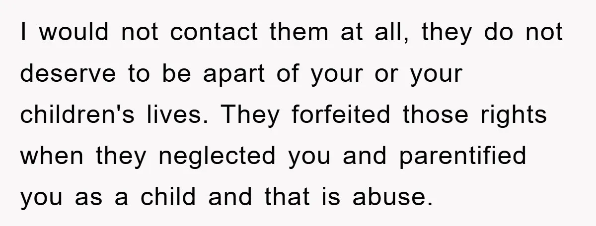 I would not contact them at all, they do not deserve to be apart of your or your children's lives. They forfeited those rights when they neglected you and parentified...