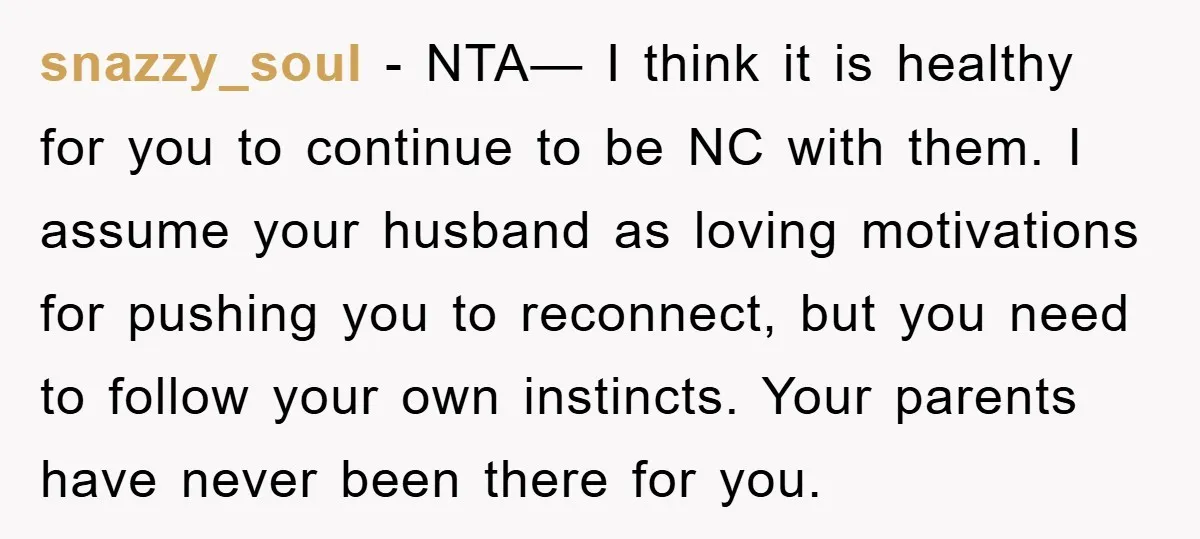 snazzy_soul − NTA— I think it is healthy for you to continue to be NC with them. I assume your husband as loving motivations for pushing you to reconnect, but...