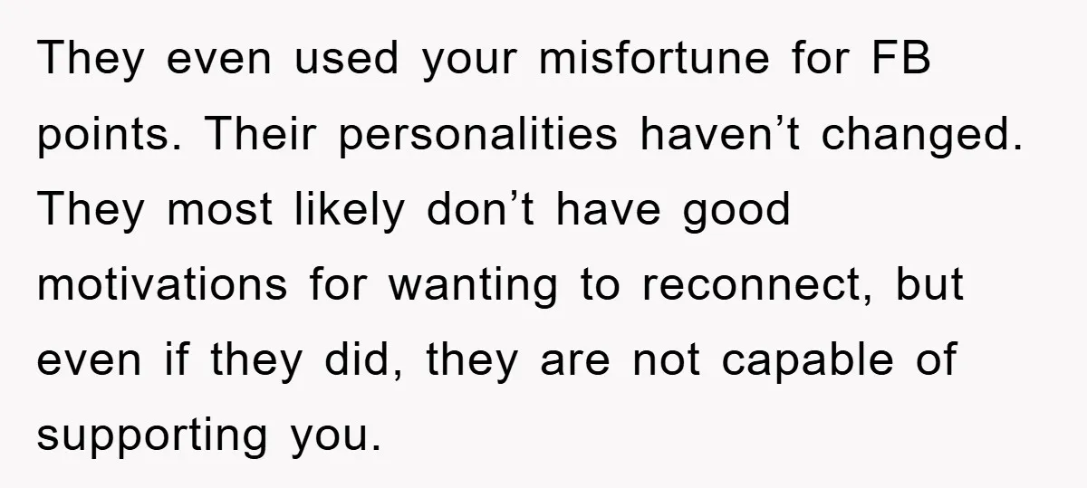 They even used your misfortune for FB points. Their personalities haven’t changed. They most likely don’t have good motivations for wanting to reconnect, but even if they did, they are...