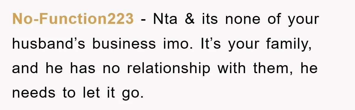 No-Function223 − Nta & its none of your husband’s business imo. It’s your family, and he has no relationship with them, he needs to let it go.