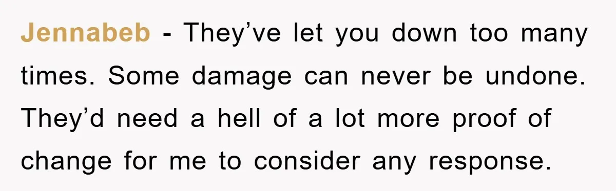 Jennabeb − They’ve let you down too many times. Some damage can never be undone. They’d need a hell of a lot more proof of change for me to consider...