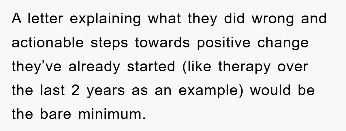 A letter explaining what they did wrong and actionable steps towards positive change they’ve already started (like therapy over the last 2 years as an example) would be the bare...