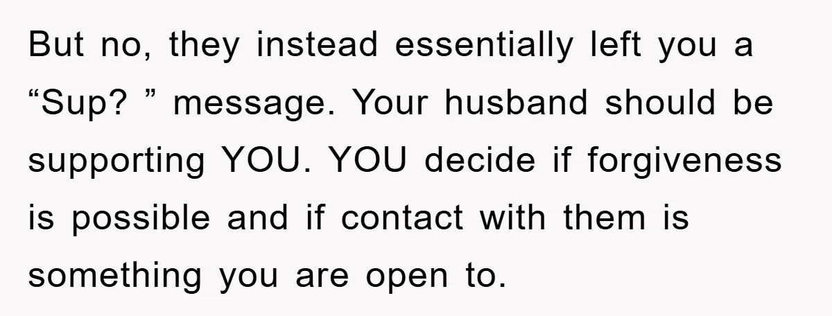 But no, they instead essentially left you a “Sup? ” message. Your husband should be supporting YOU. YOU decide if forgiveness is possible and if contact with them is something...