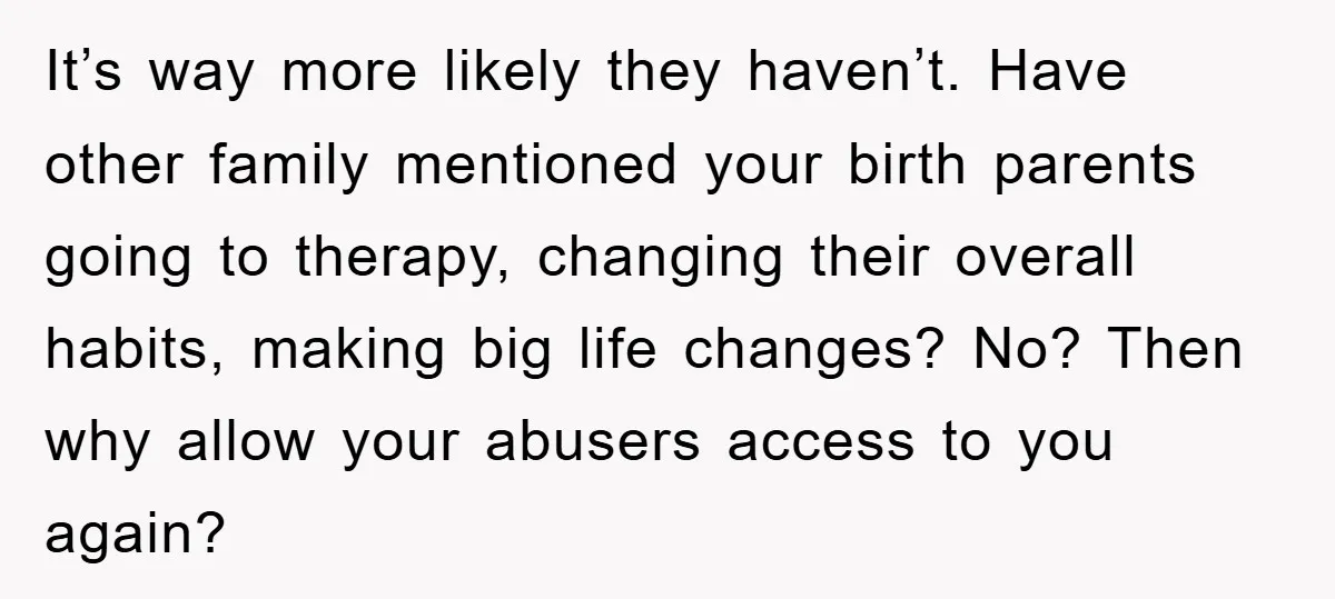 It’s way more likely they haven’t. Have other family mentioned your birth parents going to therapy, changing their overall habits, making big life changes? No? Then why allow your abusers...