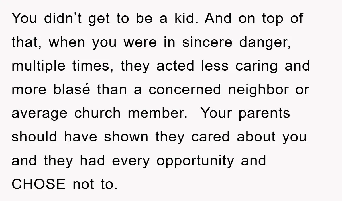 You didn’t get to be a kid. And on top of that, when you were in sincere danger, multiple times, they acted less caring and more blasé than a concerned...