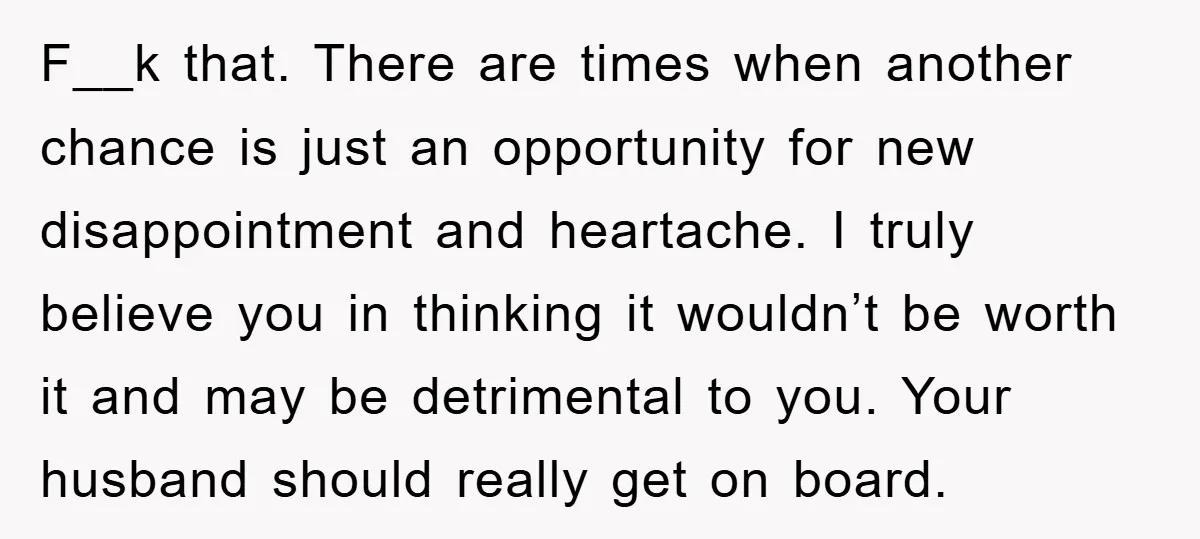 F__k that. There are times when another chance is just an opportunity for new disappointment and heartache. I truly believe you in thinking it wouldn’t be worth it and may...