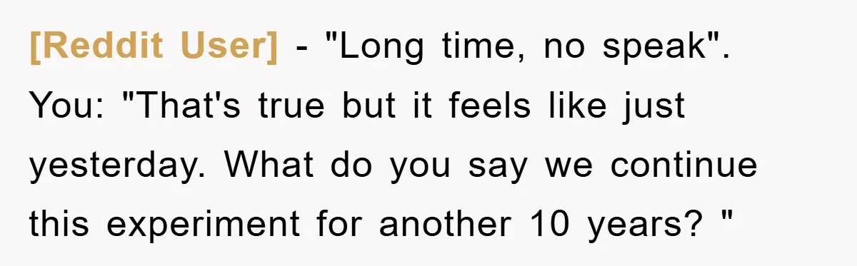 [Reddit User] − "Long time, no speak". You: "That's true but it feels like just yesterday. What do you say we continue this experiment for another 10 years? "