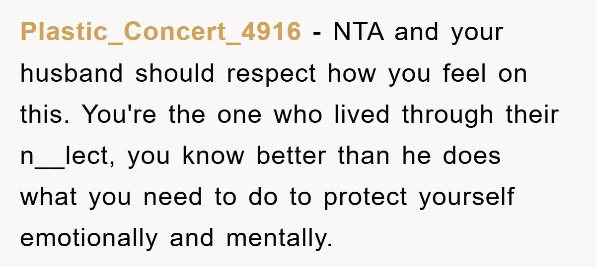 Plastic_Concert_4916 − NTA and your husband should respect how you feel on this. You're the one who lived through their n__lect, you know better than he does what you need...