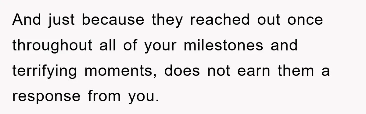 And just because they reached out once throughout all of your milestones and terrifying moments, does not earn them a response from you.
