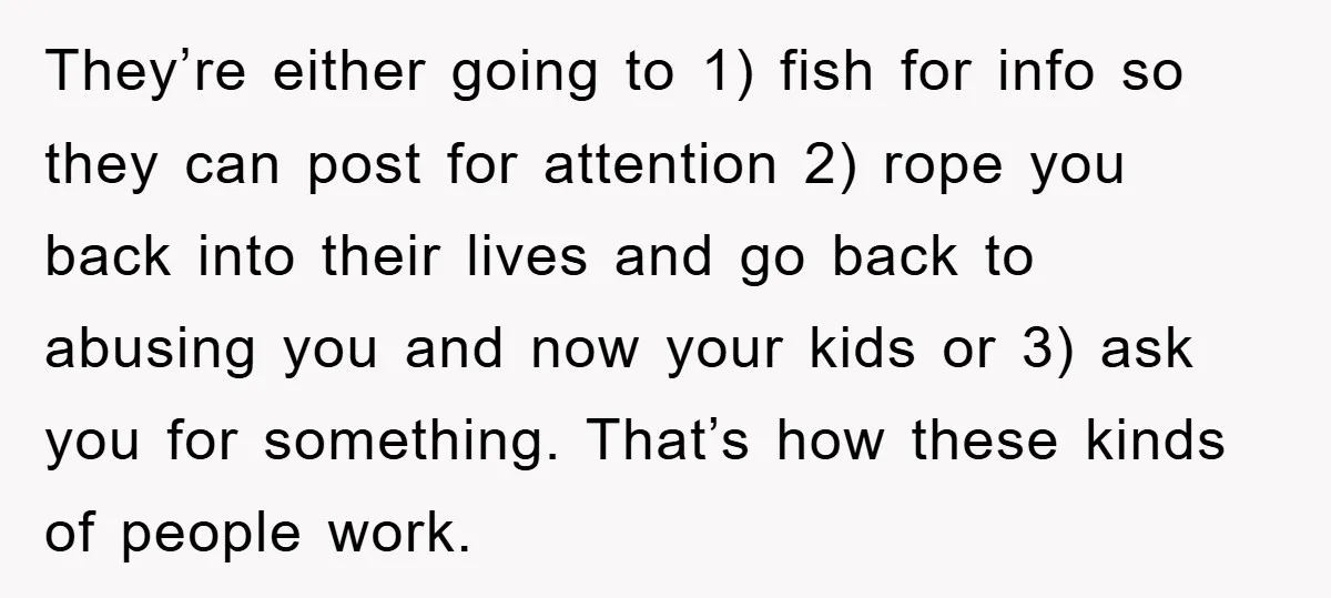 They’re either going to 1) fish for info so they can post for attention 2) rope you back into their lives and go back to abusing you and now your...