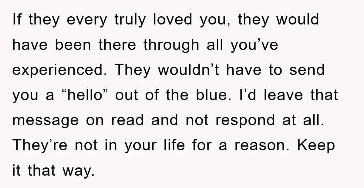 If they every truly loved you, they would have been there through all you’ve experienced. They wouldn’t have to send you a “hello” out of the blue. I’d leave that...