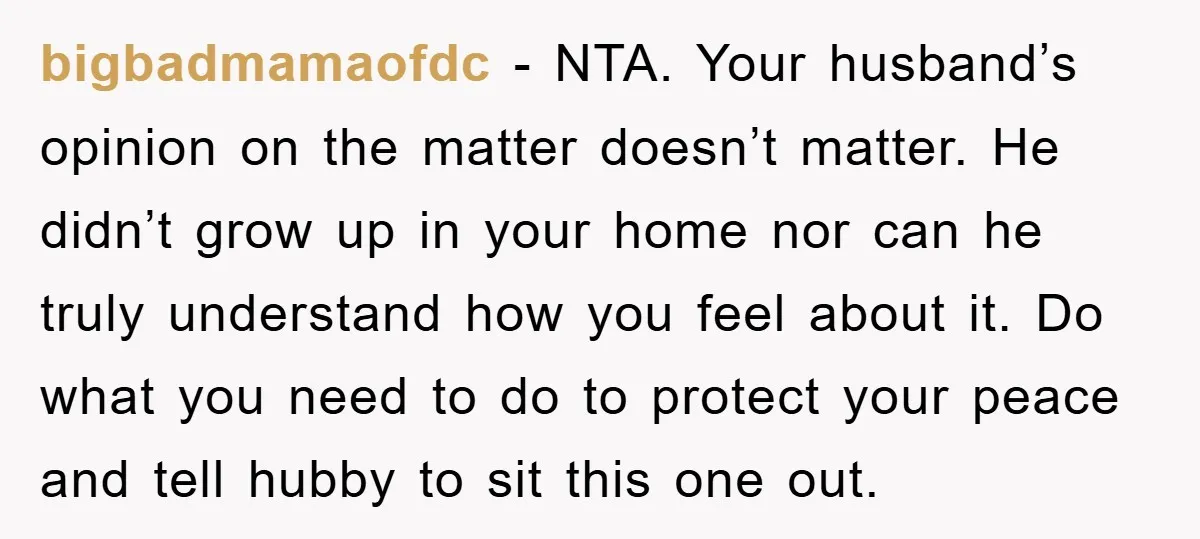 bigbadmamaofdc − NTA. Your husband’s opinion on the matter doesn’t matter. He didn’t grow up in your home nor can he truly understand how you feel about it. Do what...
