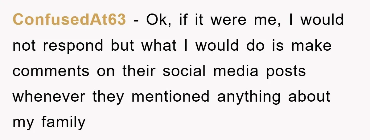 ConfusedAt63 − Ok, if it were me, I would not respond but what I would do is make comments on their social media posts whenever they mentioned anything about my...