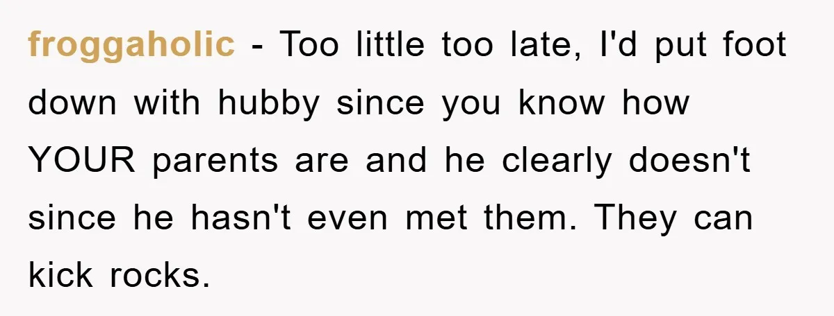 froggaholic − Too little too late, I'd put foot down with hubby since you know how YOUR parents are and he clearly doesn't since he hasn't even met them. They...