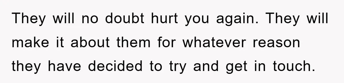 They will no doubt hurt you again. They will make it about them for whatever reason they have decided to try and get in touch.