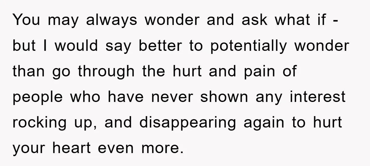 You may always wonder and ask what if - but I would say better to potentially wonder than go through the hurt and pain of people who have never shown...