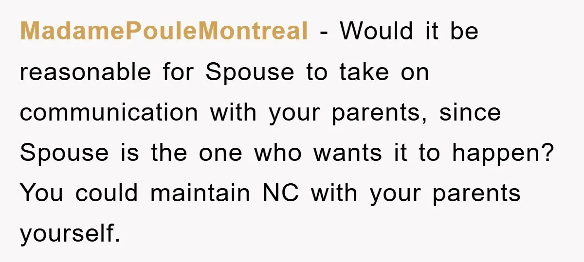 MadamePouleMontreal − Would it be reasonable for Spouse to take on communication with your parents, since Spouse is the one who wants it to happen? You could maintain NC with...