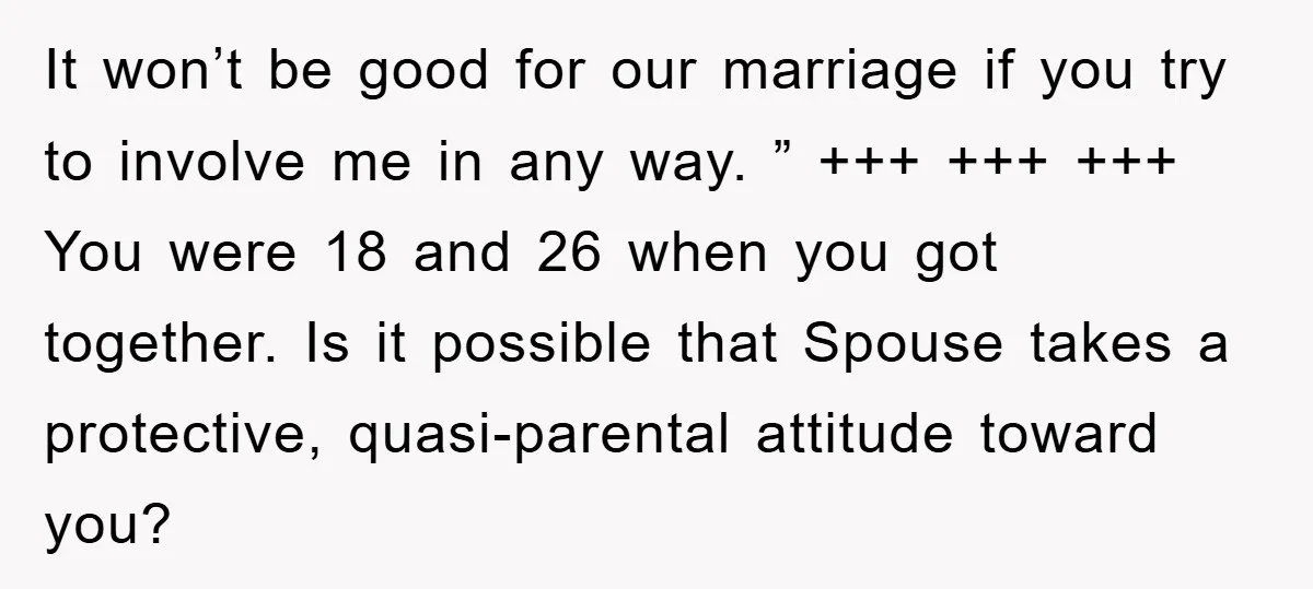 It won’t be good for our marriage if you try to involve me in any way. ” +++ +++ +++ You were 18 and 26 when you got together. Is...