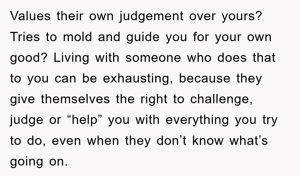 Values their own judgement over yours? Tries to mold and guide you for your own good? Living with someone who does that to you can be exhausting, because they give...