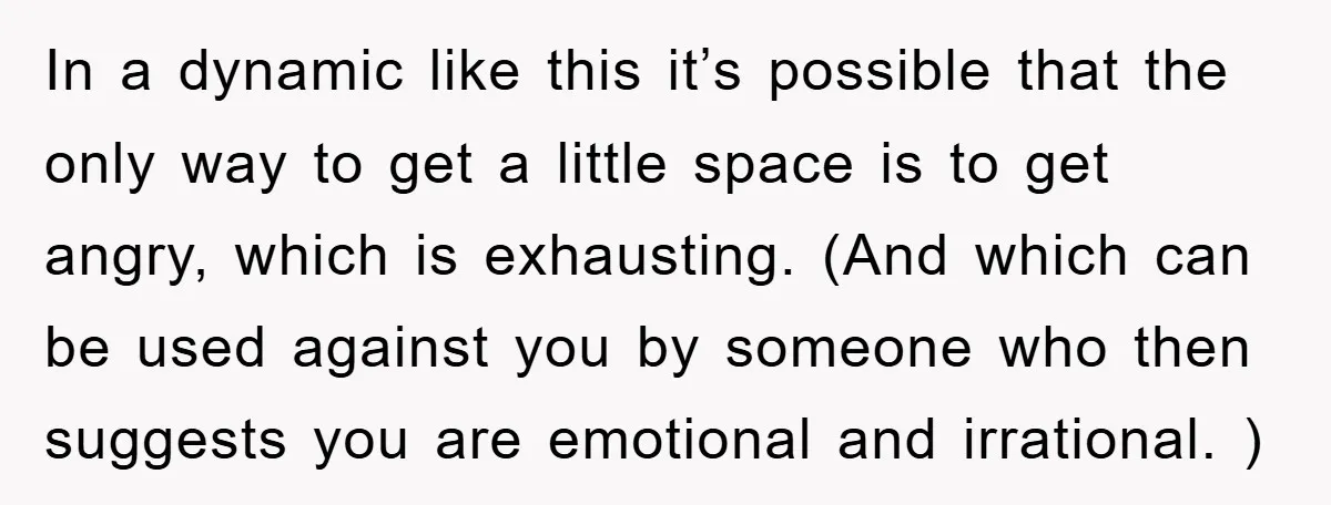In a dynamic like this it’s possible that the only way to get a little space is to get angry, which is exhausting. (And which can be used against you...