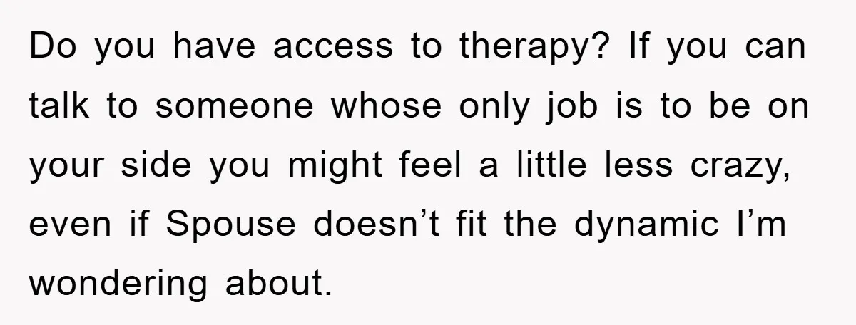 Do you have access to therapy? If you can talk to someone whose only job is to be on your side you might feel a little less crazy, even if...