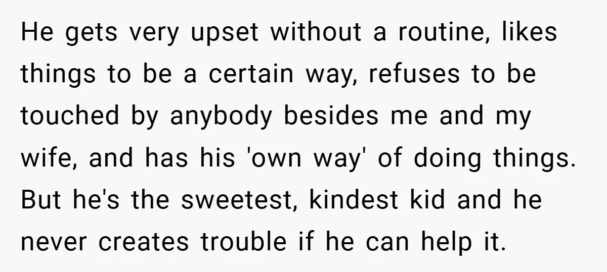 He gets very upset without a routine, likes things to be a certain way, refuses to be touched by anybody besides me and my wife, and has his 'own way'...