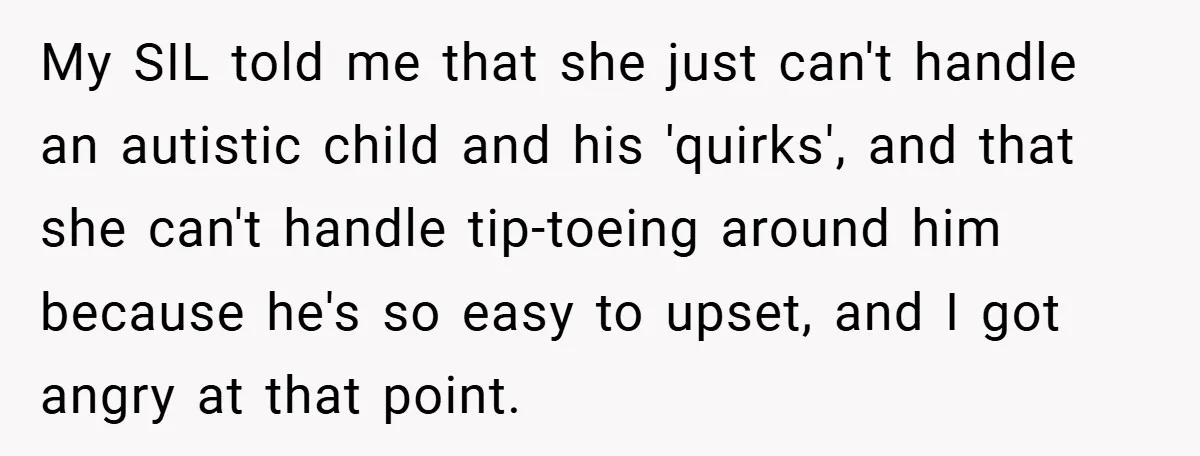 My SIL told me that she just can't handle an autistic child and his 'quirks', and that she can't handle tip-toeing around him because he's so easy to upset, and...
